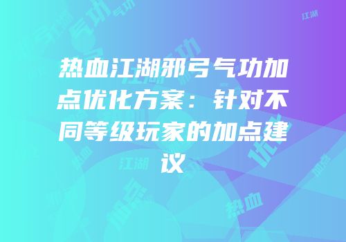 热血江湖邪弓气功加点优化方案：针对不同等级玩家的加点建议