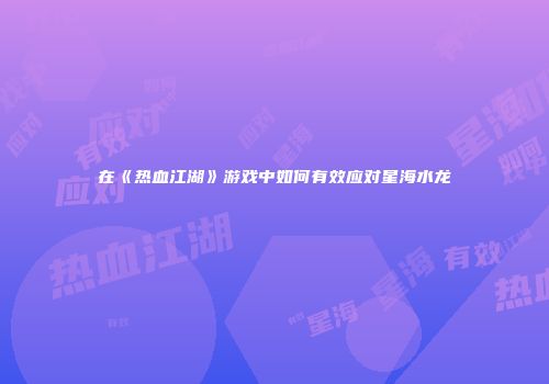 在《热血江湖》游戏中如何有效应对星海水龙