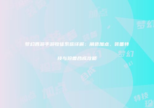 梦幻西游手游收徒系统详解：角色加点、装备特技与珍兽合成攻略