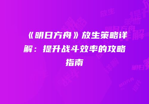 《明日方舟》放生策略详解：提升战斗效率的攻略指南
