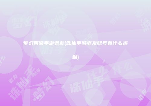 梦幻西游手游老友(诛仙手游老友账号有什么福利)