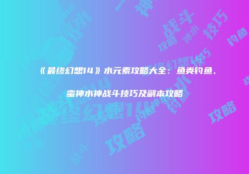 《最终幻想14》水元素攻略大全：鱼类钓鱼、蛮神水神战斗技巧及副本攻略