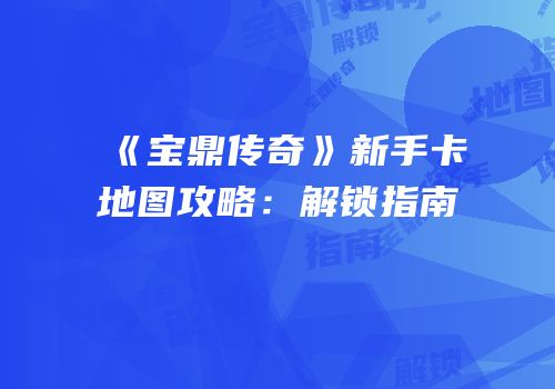 《宝鼎传奇》新手卡地图攻略：解锁指南