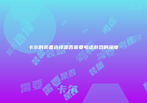 卡尔的装备选择是否需要考虑游戏的深度