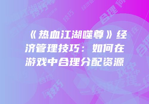《热血江湖噬尊》经济管理技巧:如何在游戏中合理分配资源