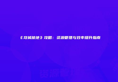 《攻城掠地》攻略：资源管理与效率提升指南
