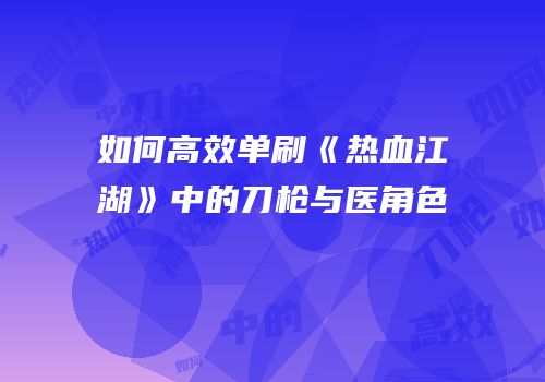 如何高效单刷《热血江湖》中的刀枪与医角色