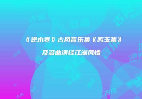 《逆水寒》古风音乐集《鸣玉集》及多曲演绎江湖风情