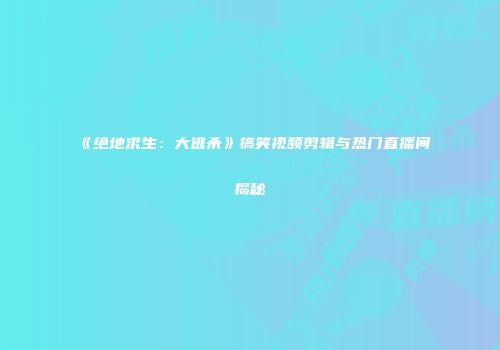 《绝地求生：大逃杀》搞笑视频剪辑与热门直播间揭秘