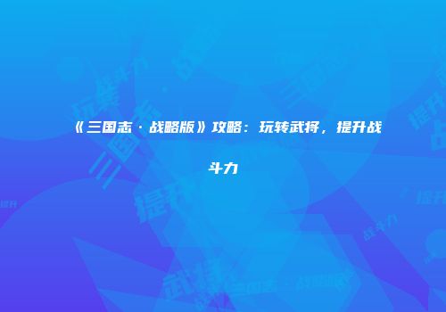 《三国志·战略版》攻略：玩转武将，提升战斗力
