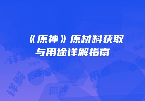 《原神》原材料获取与用途详解指南