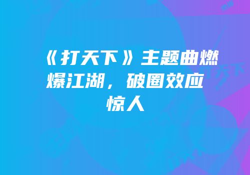 《打天下》主题曲燃爆江湖，破圈效应惊人