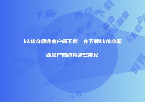 kk传奇霸业客户端下载：在下载kk传奇霸业客户端时有哪些常见