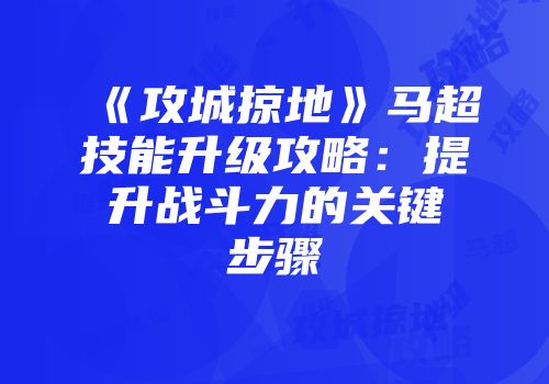 《攻城掠地》马超技能升级攻略:提升战斗力的关键步骤