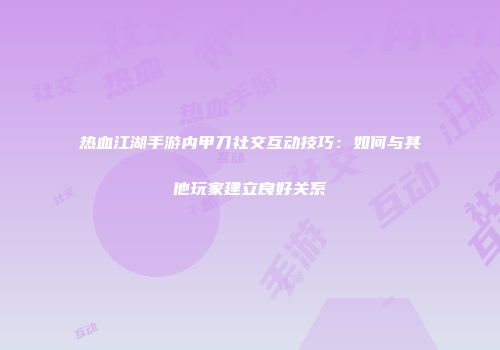 热血江湖手游内甲刀社交互动技巧：如何与其他玩家建立良好关系