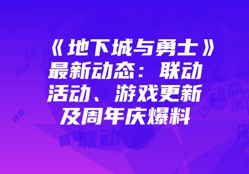 《地下城与勇士》最新动态：联动活动、游戏更新及周年庆爆料