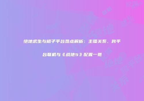 绝地求生与橘子平台热点解析：主播关系、跨平台联机与《战地5》配置一览