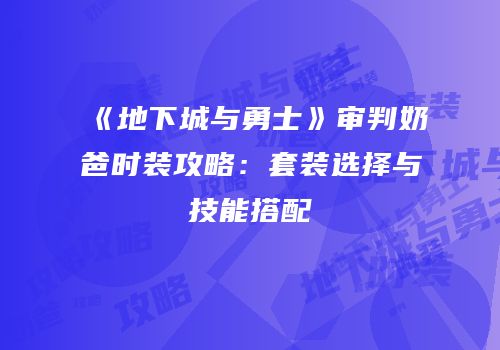 《地下城与勇士》审判奶爸时装攻略：套装选择与技能搭配