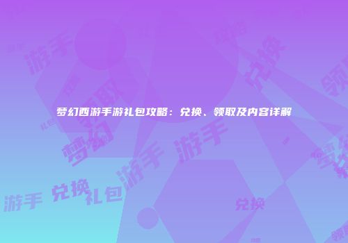 梦幻西游手游礼包攻略：兑换、领取及内容详解