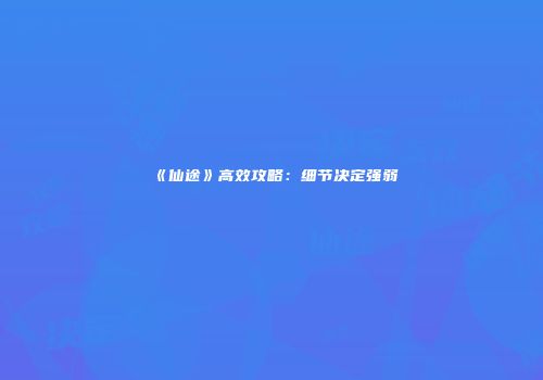 《仙途》高效攻略：细节决定强弱