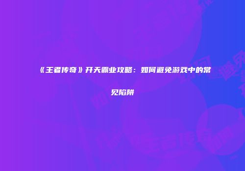 《王者传奇》开天霸业攻略：如何避免游戏中的常见陷阱
