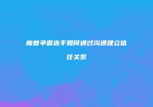 魔兽争霸选手如何通过沟通建立信任关系