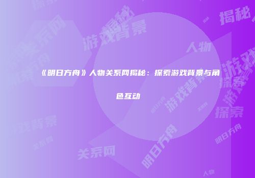 《明日方舟》人物关系网揭秘：探索游戏背景与角色互动