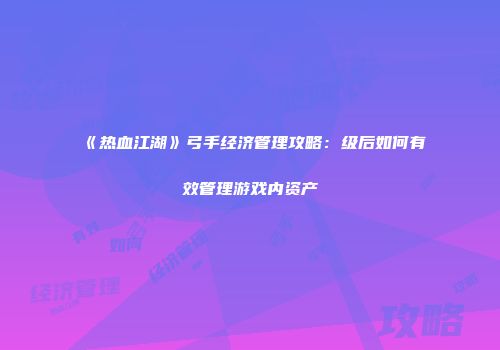 《热血江湖》弓手经济管理攻略：级后如何有效管理游戏内资产
