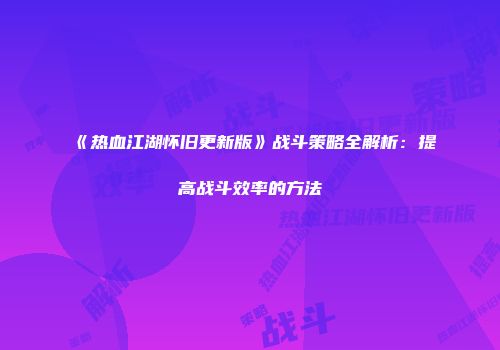 《热血江湖怀旧更新版》战斗策略全解析：提高战斗效率的方法