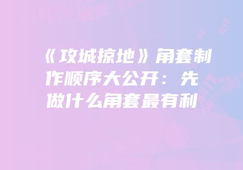 《攻城掠地》角套制作顺序大公开：先做什么角套最有利