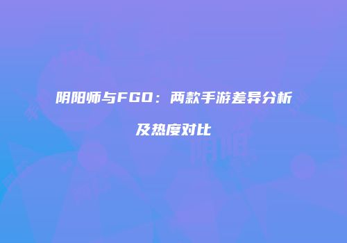 阴阳师与FGO：两款手游差异分析及热度对比