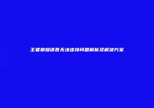 王者荣耀语音无法连接问题解析及解决方案