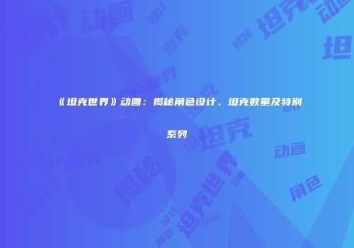 《坦克世界》动画：揭秘角色设计、坦克数量及特别系列