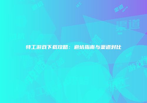 特工游戏下载攻略：避坑指南与渠道对比