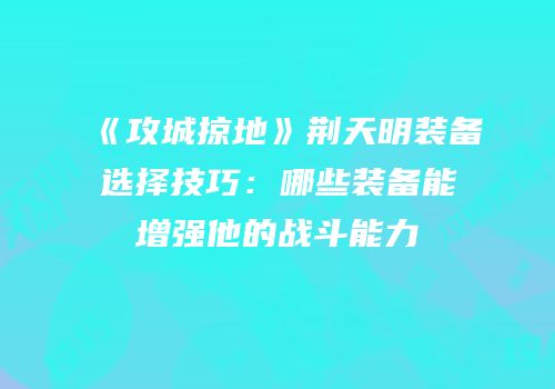 《攻城掠地》荆天明装备选择技巧：哪些装备能增强他的战斗能力