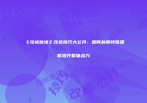 《攻城掠地》改造技巧大公开：如何利用特殊建筑提升整体战力
