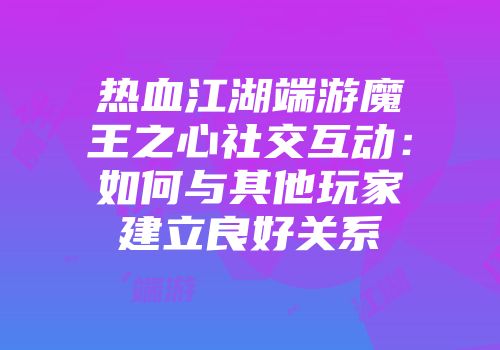 热血江湖端游魔王之心社交互动：如何与其他玩家建立良好关系