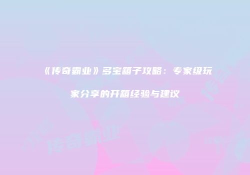 《传奇霸业》多宝箱子攻略：专家级玩家分享的开箱经验与建议