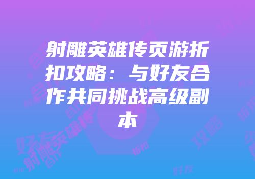 射雕英雄传页游折扣攻略:与好友合作共同挑战高级副本