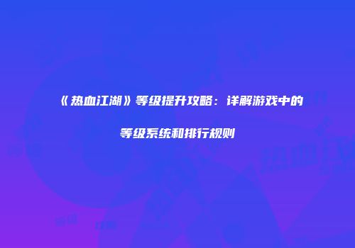 《热血江湖》等级提升攻略：详解游戏中的等级系统和排行规则