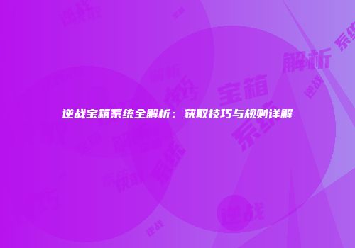 逆战宝箱系统全解析：获取技巧与规则详解