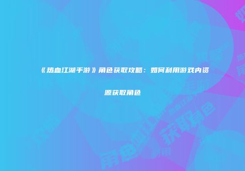 《热血江湖手游》角色获取攻略：如何利用游戏内资源获取角色