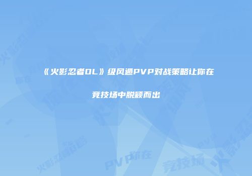 《火影忍者OL》级风遁PVP对战策略让你在竞技场中脱颖而出