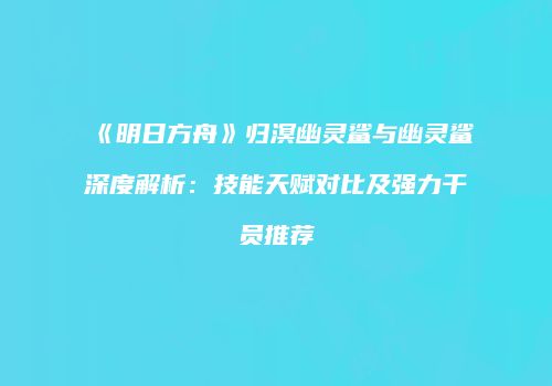 《明日方舟》归溟幽灵鲨与幽灵鲨深度解析：技能天赋对比及强力干员推荐