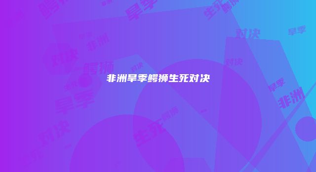 非洲旱季鳄狮生死对决