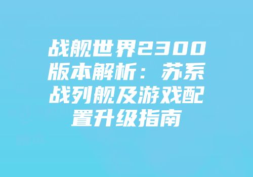 战舰世界2300版本解析：苏系战列舰及游戏配置升级指南