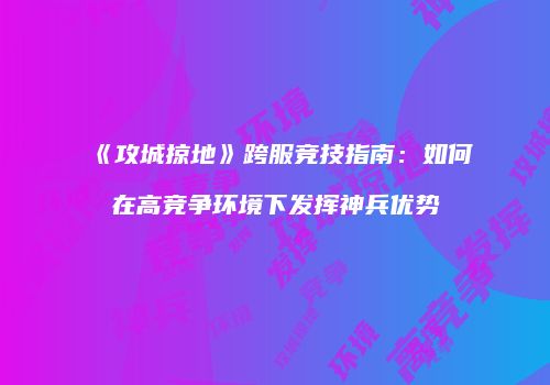《攻城掠地》跨服竞技指南：如何在高竞争环境下发挥神兵优势