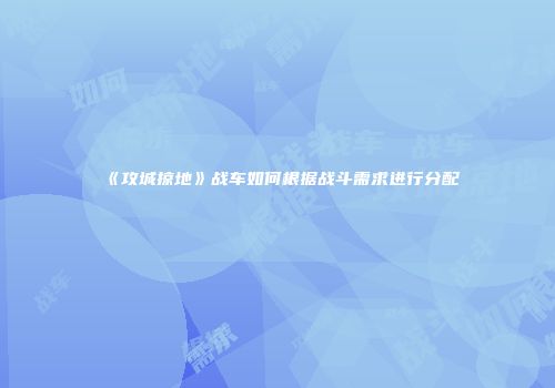 《攻城掠地》战车如何根据战斗需求进行分配