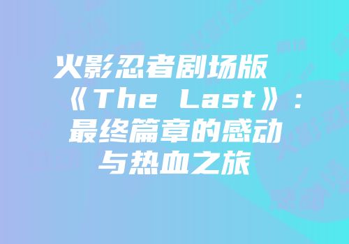 火影忍者剧场版《The Last》：最终篇章的感动与热血之旅