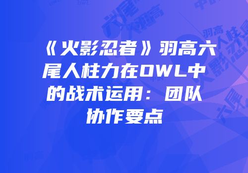 《火影忍者》羽高六尾人柱力在OWL中的战术运用：团队协作要点